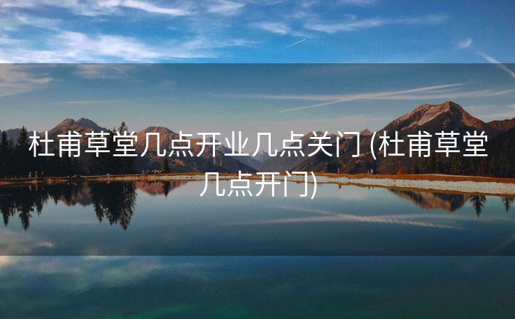 杜甫草堂几点开业几点关门 (杜甫草堂几点开门)