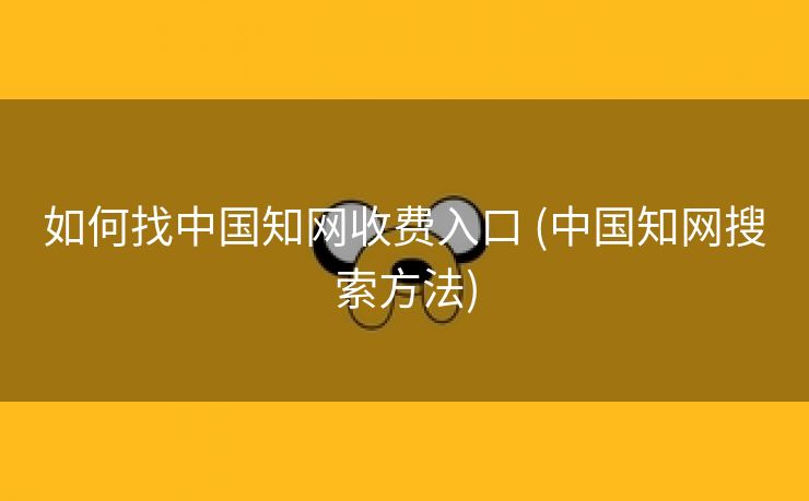 如何找中国知网收费入口 (中国知网搜索方法)