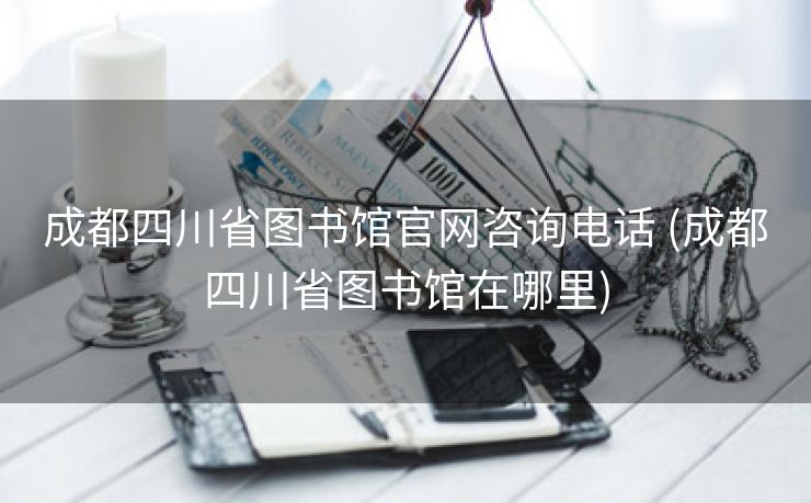 成都四川省图书馆官网咨询电话 (成都四川省图书馆在哪里)