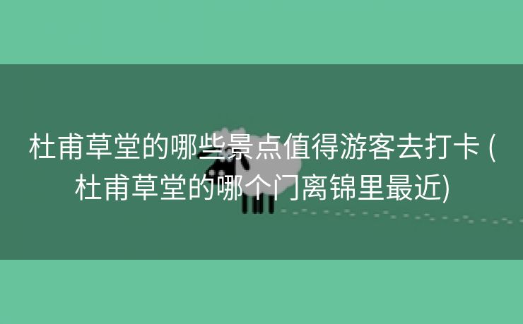 杜甫草堂的哪些景点值得游客去打卡 (杜甫草堂的哪个门离锦里最近)