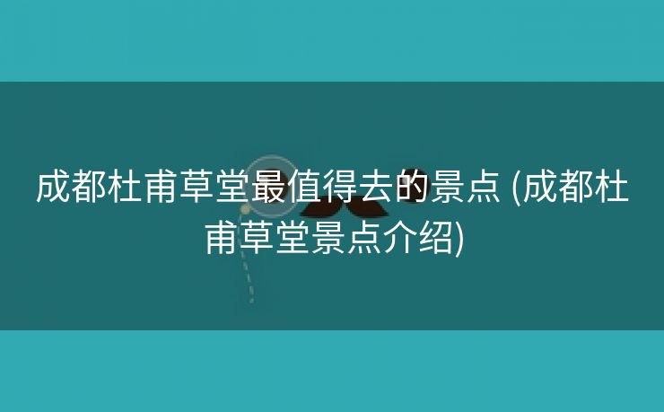 成都杜甫草堂最值得去的景点 (成都杜甫草堂景点介绍)