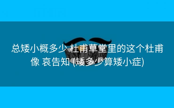 总矮小概多少 杜甫草堂里的这个杜甫像 哀告知 (矮多少算矮小症)