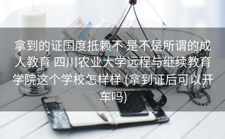 拿到的证国度抵赖不 是不是所谓的成人教育 四川农业大学远程与继续教育学院这个学校怎样样 (拿到证后可以开车吗)