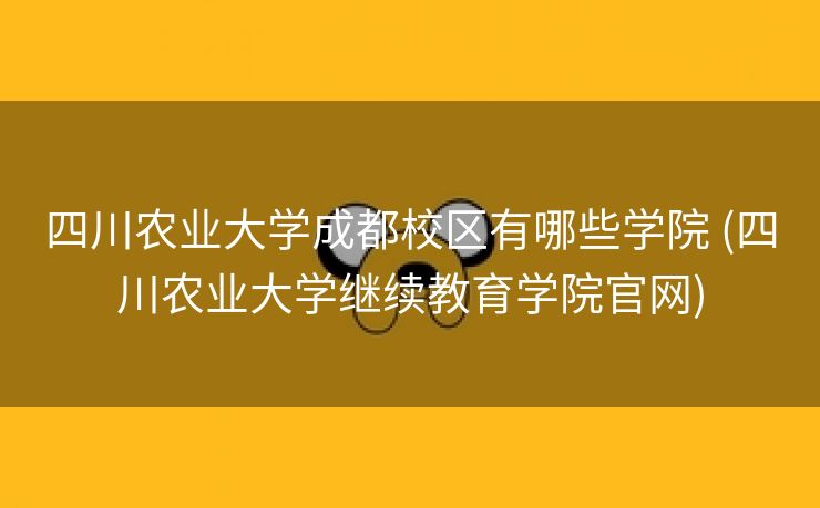 四川农业大学成都校区有哪些学院 (四川农业大学继续教育学院官网)