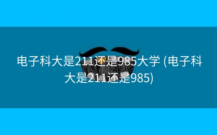 电子科大是211还是985大学 (电子科大是211还是985)