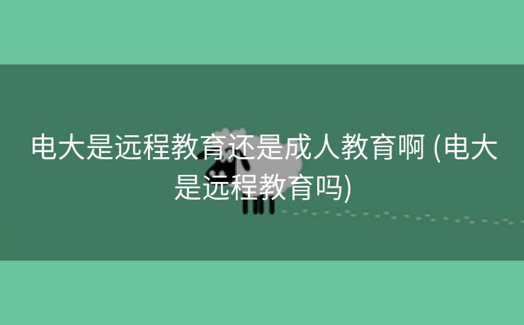 电大是远程教育还是成人教育啊 (电大是远程教育吗)