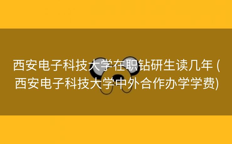 西安电子科技大学在职钻研生读几年 (西安电子科技大学中外合作办学学费)