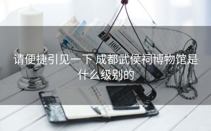 请便捷引见一下 成都武侯祠博物馆是什么级别的