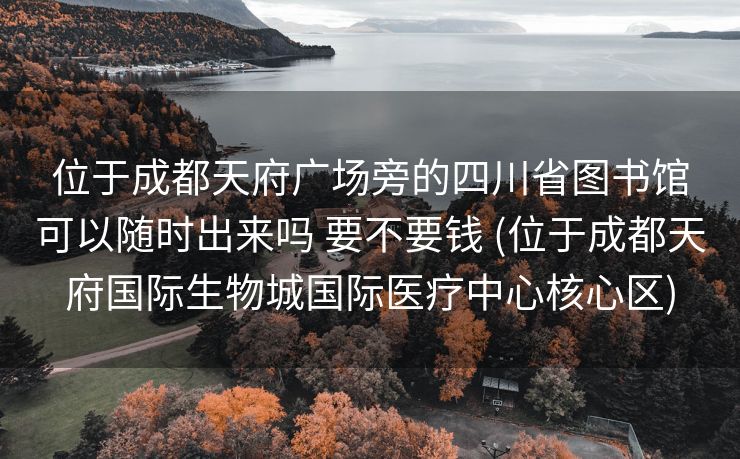 位于成都天府广场旁的四川省图书馆可以随时出来吗 要不要钱 (位于成都天府国际生物城国际医疗中心核心区)