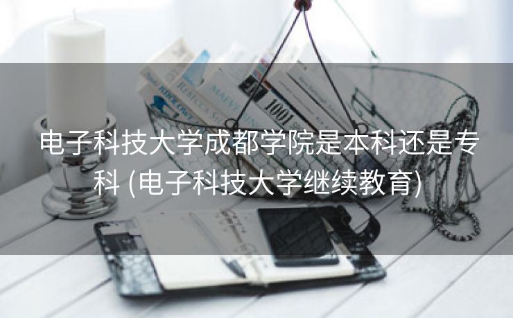 电子科技大学成都学院是本科还是专科 (电子科技大学继续教育)