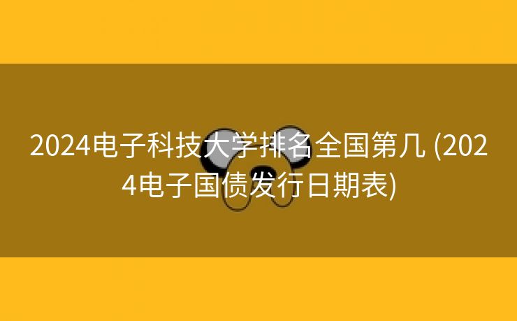 2024电子科技大学排名全国第几 (2024电子国债发行日期表)