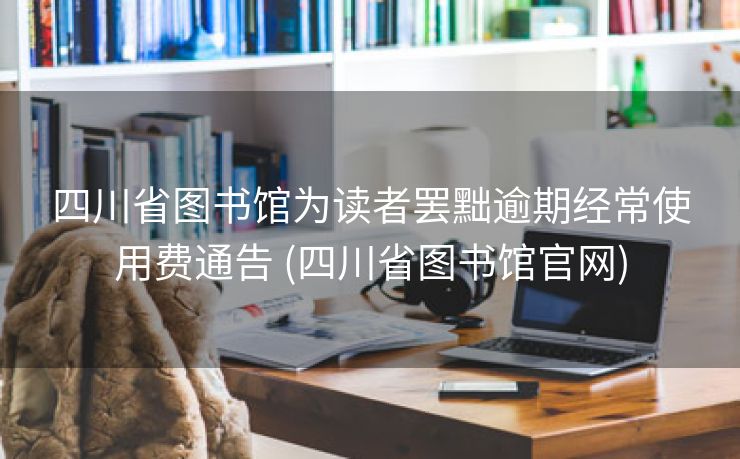 四川省图书馆为读者罢黜逾期经常使用费通告 (四川省图书馆官网)