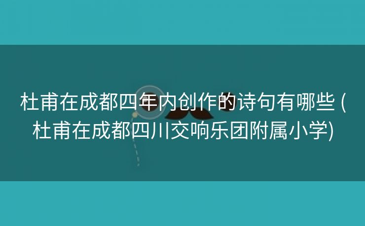 杜甫在成都四年内创作的诗句有哪些 (杜甫在成都四川交响乐团附属小学)