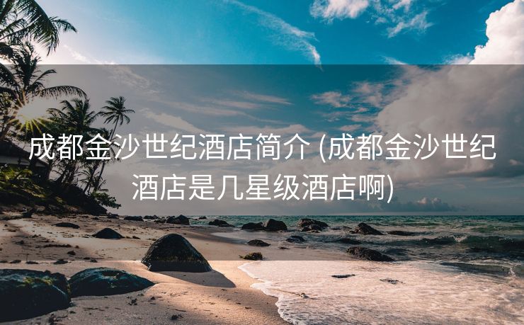 成都金沙世纪酒店简介 (成都金沙世纪酒店是几星级酒店啊)