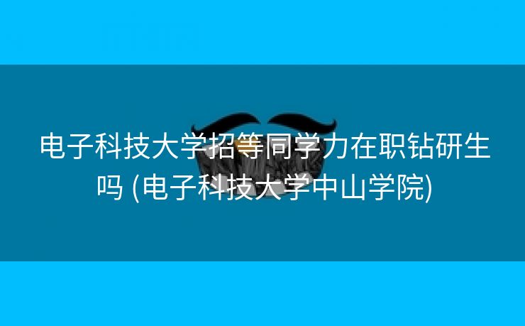 电子科技大学招等同学力在职钻研生吗 (电子科技大学中山学院)