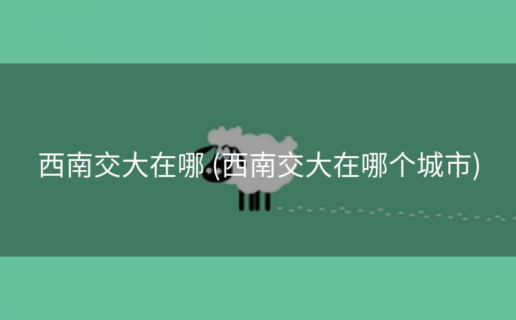 西南交大在哪 (西南交大在哪个城市)