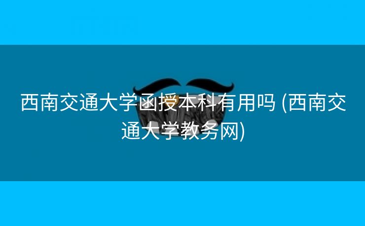 西南交通大学函授本科有用吗 (西南交通大学教务网)