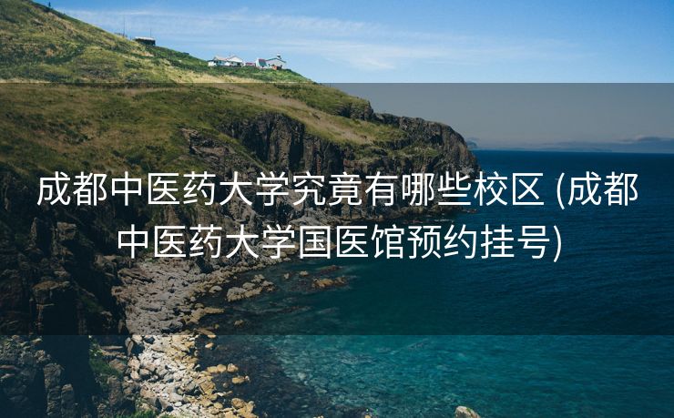成都中医药大学究竟有哪些校区 (成都中医药大学国医馆预约挂号)