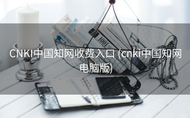CNKI中国知网收费入口 (cnki中国知网电脑版)