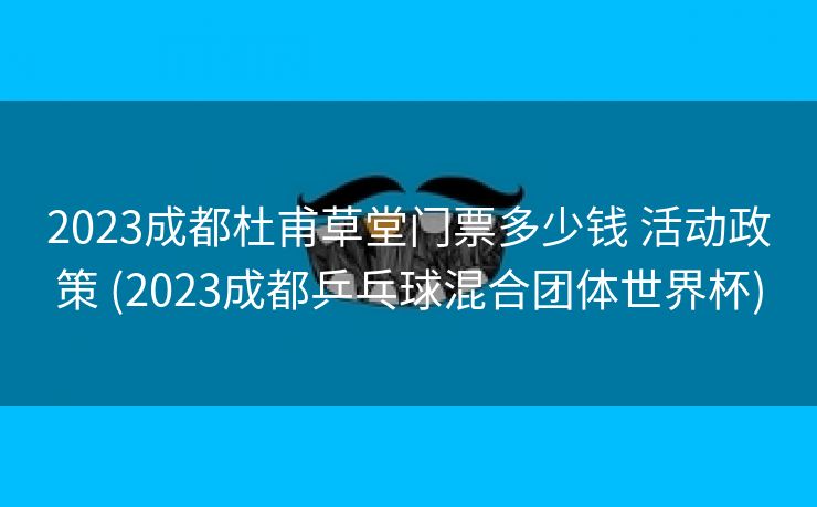 2023成都杜甫草堂门票多少钱 活动政策 (2023成都乒乓球混合团体世界杯)