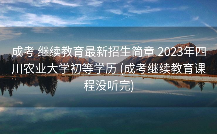成考 继续教育最新招生简章 2023年四川农业大学初等学历 (成考继续教育课程没听完)