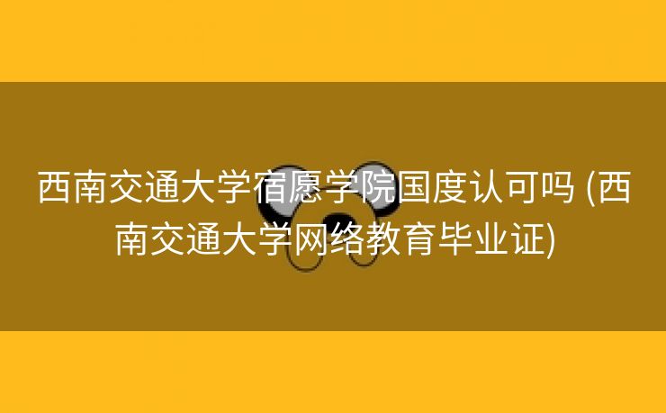 西南交通大学宿愿学院国度认可吗 (西南交通大学网络教育毕业证)