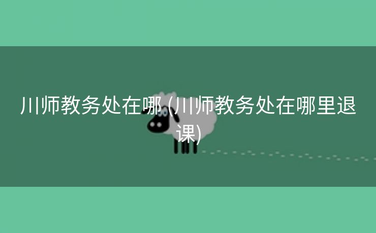 川师教务处在哪 (川师教务处在哪里退课)