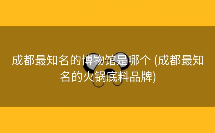 成都最知名的博物馆是哪个 (成都最知名的火锅底料品牌)