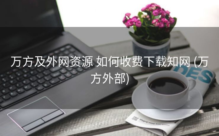 万方及外网资源 如何收费下载知网 (万方外部)