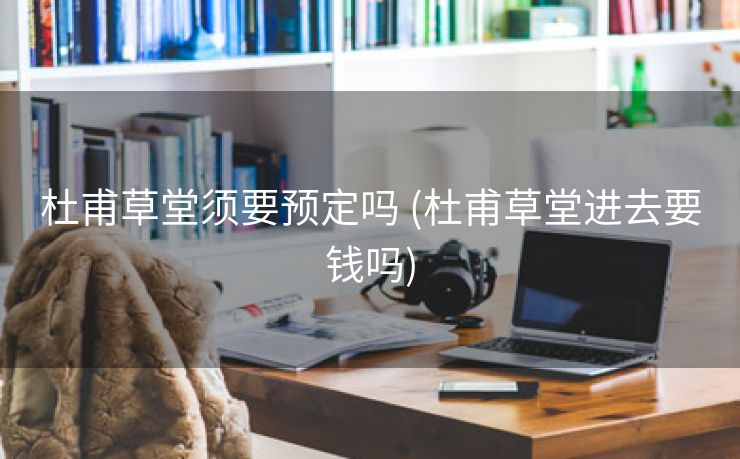 杜甫草堂须要预定吗 (杜甫草堂进去要钱吗)
