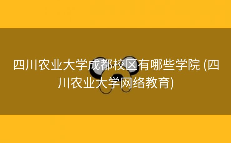 四川农业大学成都校区有哪些学院 (四川农业大学网络教育)