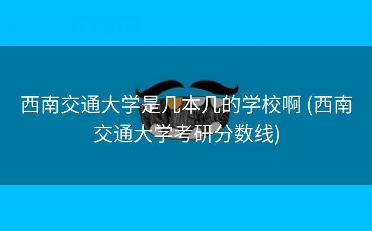 西南交通大学是几本几的学校啊 (西南交通大学考研分数线)