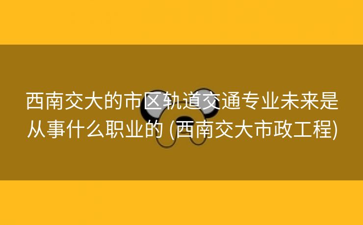西南交大的市区轨道交通专业未来是从事什么职业的 (西南交大市政工程)