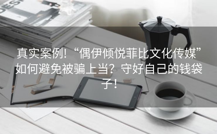 真实案例!“偶伊倾悦菲比文化传媒”如何避免被骗上当？守好自己的钱袋子！