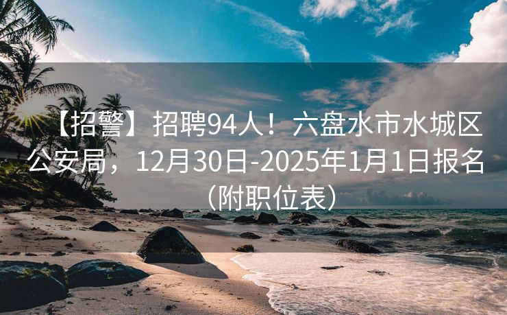 【招警】招聘94人！六盘水市水城区公安局，12月30日-2025年1月1日报名（附职位表）