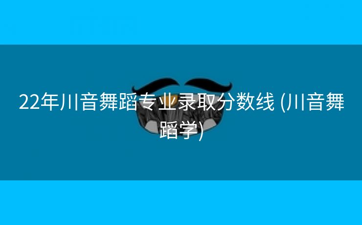 22年川音舞蹈专业录取分数线 (川音舞蹈学)