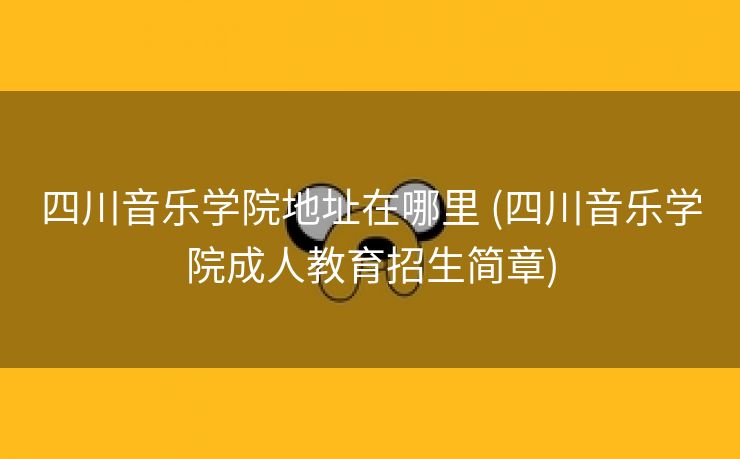 四川音乐学院地址在哪里 (四川音乐学院成人教育招生简章)