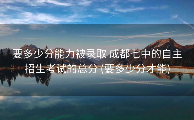 要多少分能力被录取 成都七中的自主招生考试的总分 (要多少分才能)