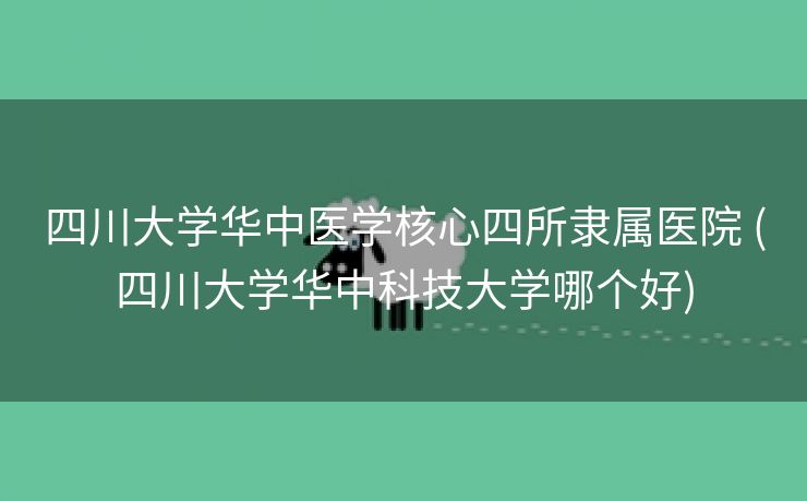四川大学华中医学核心四所隶属医院 (四川大学华中科技大学哪个好)