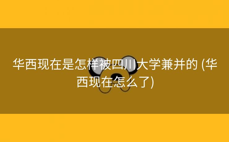 华西现在是怎样被四川大学兼并的 (华西现在怎么了)