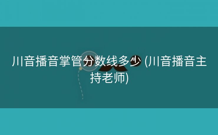 川音播音掌管分数线多少 (川音播音主持老师)