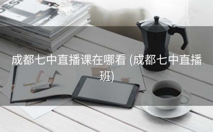 成都七中直播课在哪看 (成都七中直播班)