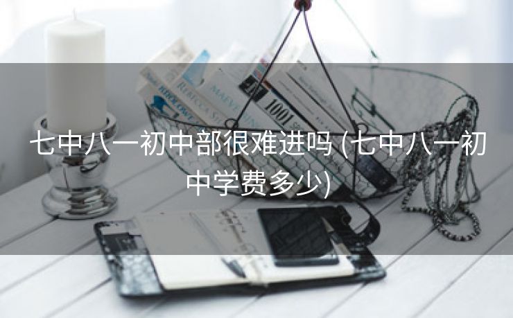 七中八一初中部很难进吗 (七中八一初中学费多少)