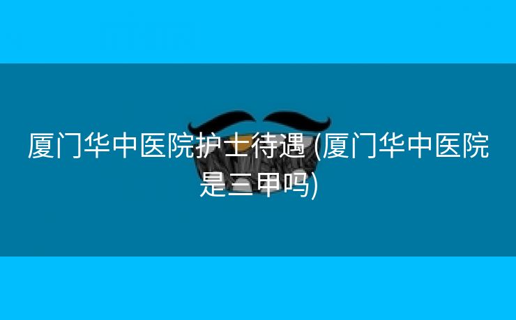 厦门华中医院护士待遇 (厦门华中医院是三甲吗)