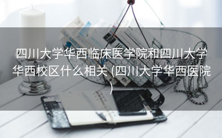 四川大学华西临床医学院和四川大学华西校区什么相关 (四川大学华西医院)