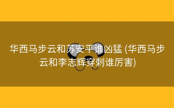华西马步云和苏安平谁凶猛 (华西马步云和李志辉穿刺谁厉害)