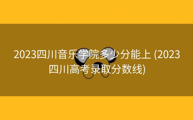 2023四川音乐学院多少分能上 (2023四川高考录取分数线)