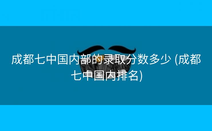 成都七中国内部的录取分数多少 (成都七中国内排名)