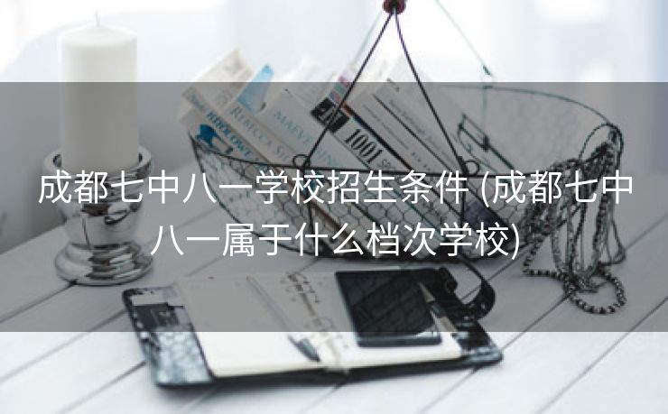 成都七中八一学校招生条件 (成都七中八一属于什么档次学校)