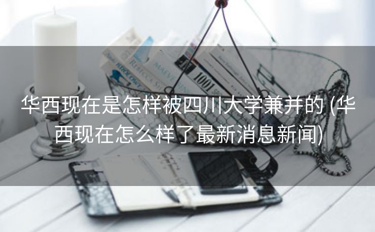 华西现在是怎样被四川大学兼并的 (华西现在怎么样了最新消息新闻)